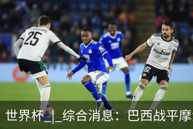 世界杯 | 综合消息：巴西战平摩洛哥 卡塔尔首获积分